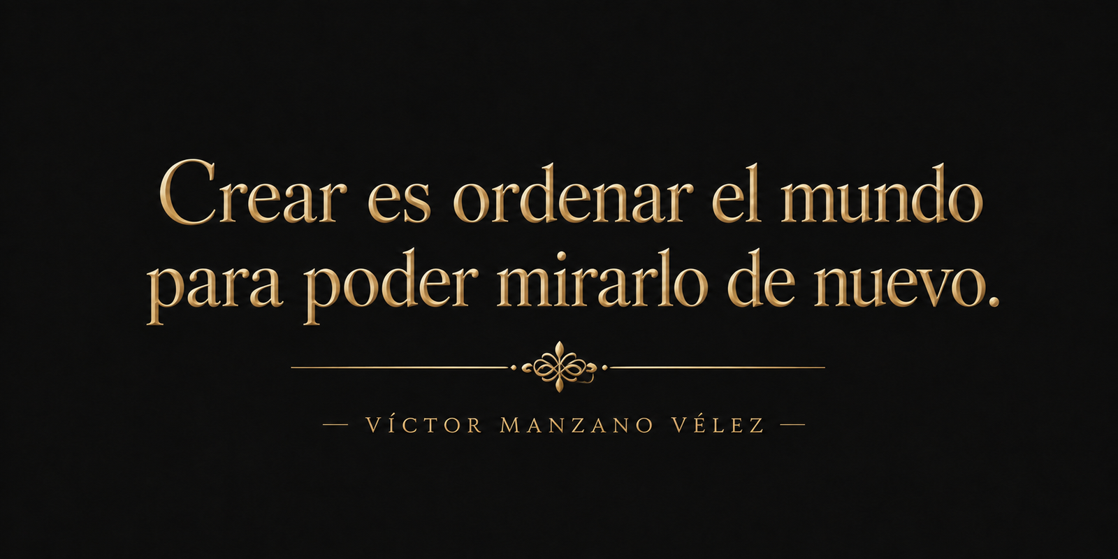 Crear es ordenar el mundo para poder mirarlo de nuevo